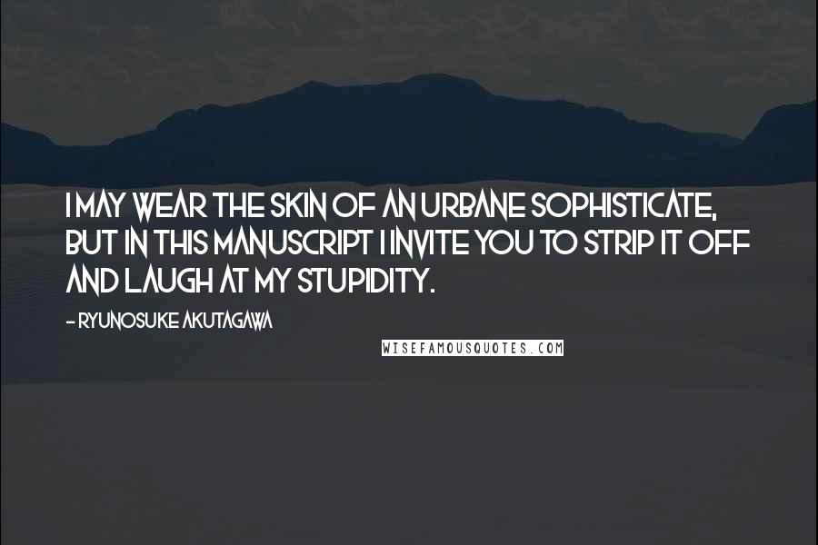 Ryunosuke Akutagawa Quotes: I may wear the skin of an urbane sophisticate, but in this manuscript I invite you to strip it off and laugh at my stupidity.