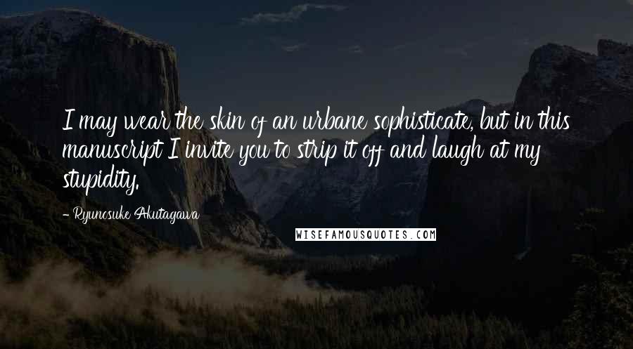 Ryunosuke Akutagawa Quotes: I may wear the skin of an urbane sophisticate, but in this manuscript I invite you to strip it off and laugh at my stupidity.