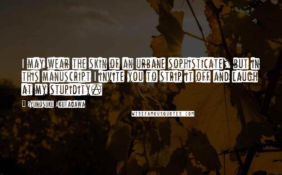 Ryunosuke Akutagawa Quotes: I may wear the skin of an urbane sophisticate, but in this manuscript I invite you to strip it off and laugh at my stupidity.