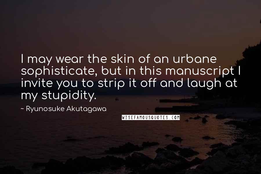 Ryunosuke Akutagawa Quotes: I may wear the skin of an urbane sophisticate, but in this manuscript I invite you to strip it off and laugh at my stupidity.