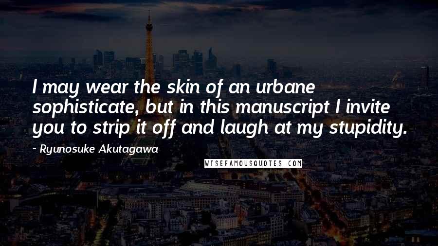 Ryunosuke Akutagawa Quotes: I may wear the skin of an urbane sophisticate, but in this manuscript I invite you to strip it off and laugh at my stupidity.