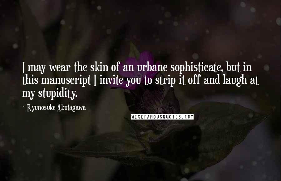 Ryunosuke Akutagawa Quotes: I may wear the skin of an urbane sophisticate, but in this manuscript I invite you to strip it off and laugh at my stupidity.