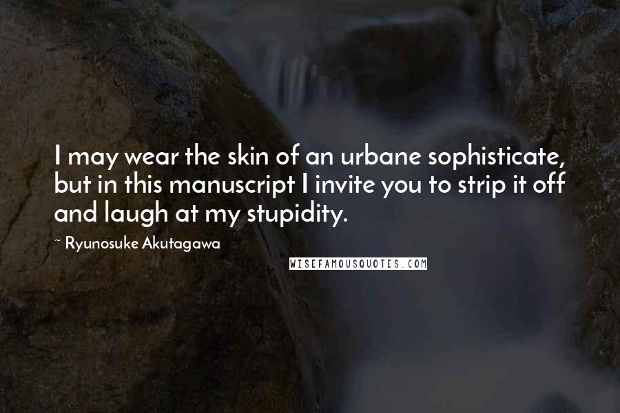 Ryunosuke Akutagawa Quotes: I may wear the skin of an urbane sophisticate, but in this manuscript I invite you to strip it off and laugh at my stupidity.