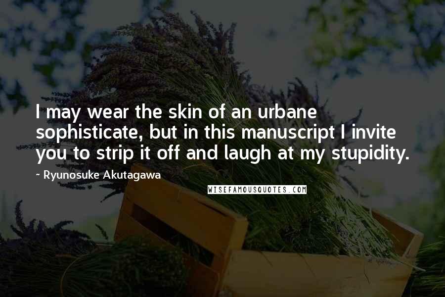 Ryunosuke Akutagawa Quotes: I may wear the skin of an urbane sophisticate, but in this manuscript I invite you to strip it off and laugh at my stupidity.