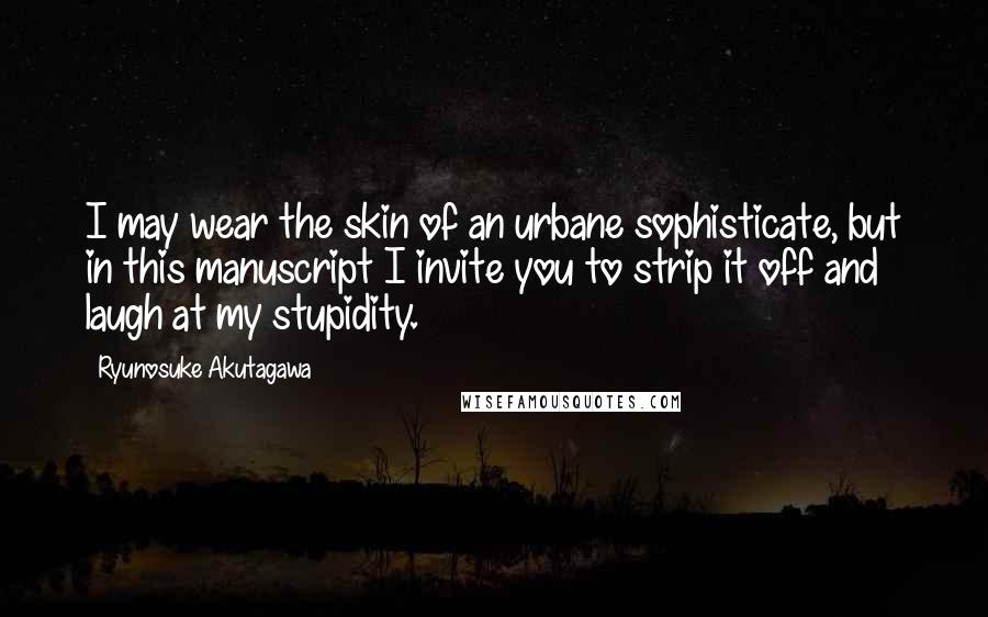 Ryunosuke Akutagawa Quotes: I may wear the skin of an urbane sophisticate, but in this manuscript I invite you to strip it off and laugh at my stupidity.