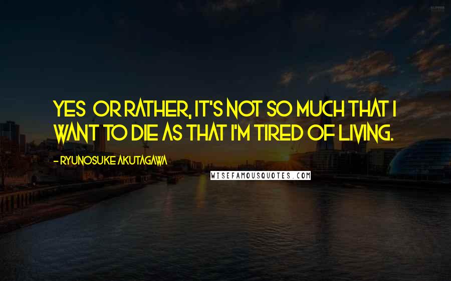 Ryunosuke Akutagawa Quotes: Yes or rather, it's not so much that I want to die as that I'm tired of living.