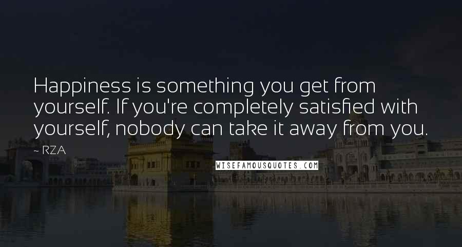 RZA Quotes: Happiness is something you get from yourself. If you're completely satisfied with yourself, nobody can take it away from you.