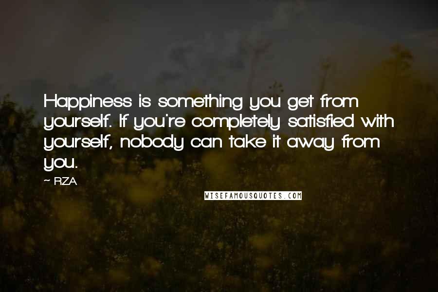 RZA Quotes: Happiness is something you get from yourself. If you're completely satisfied with yourself, nobody can take it away from you.