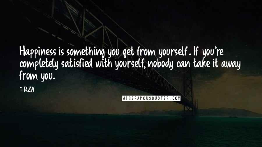 RZA Quotes: Happiness is something you get from yourself. If you're completely satisfied with yourself, nobody can take it away from you.