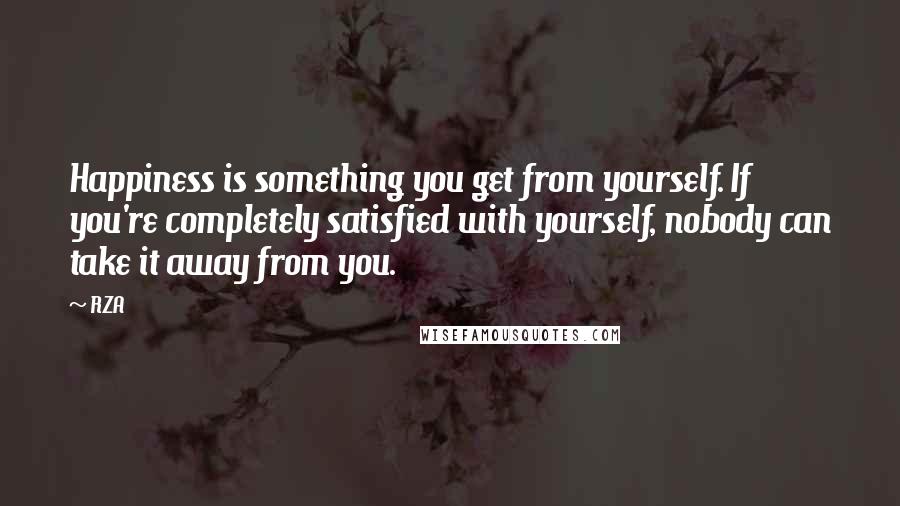 RZA Quotes: Happiness is something you get from yourself. If you're completely satisfied with yourself, nobody can take it away from you.