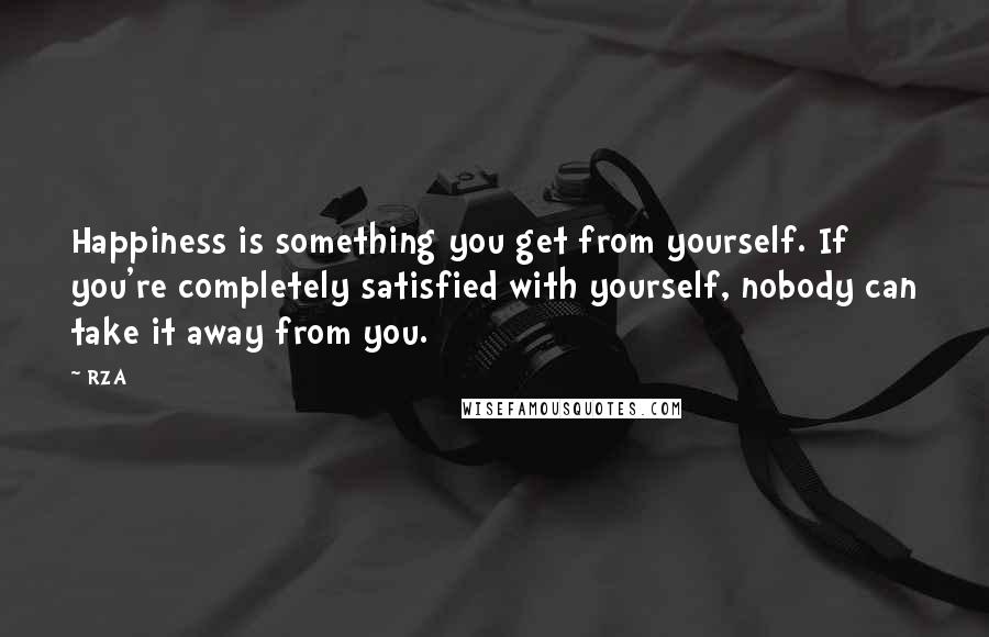 RZA Quotes: Happiness is something you get from yourself. If you're completely satisfied with yourself, nobody can take it away from you.