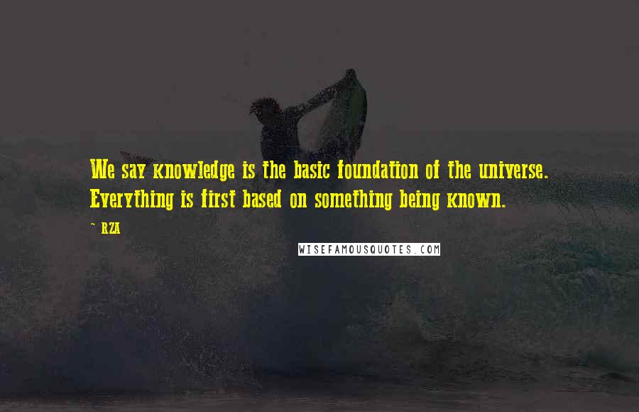 RZA Quotes: We say knowledge is the basic foundation of the universe. Everything is first based on something being known.