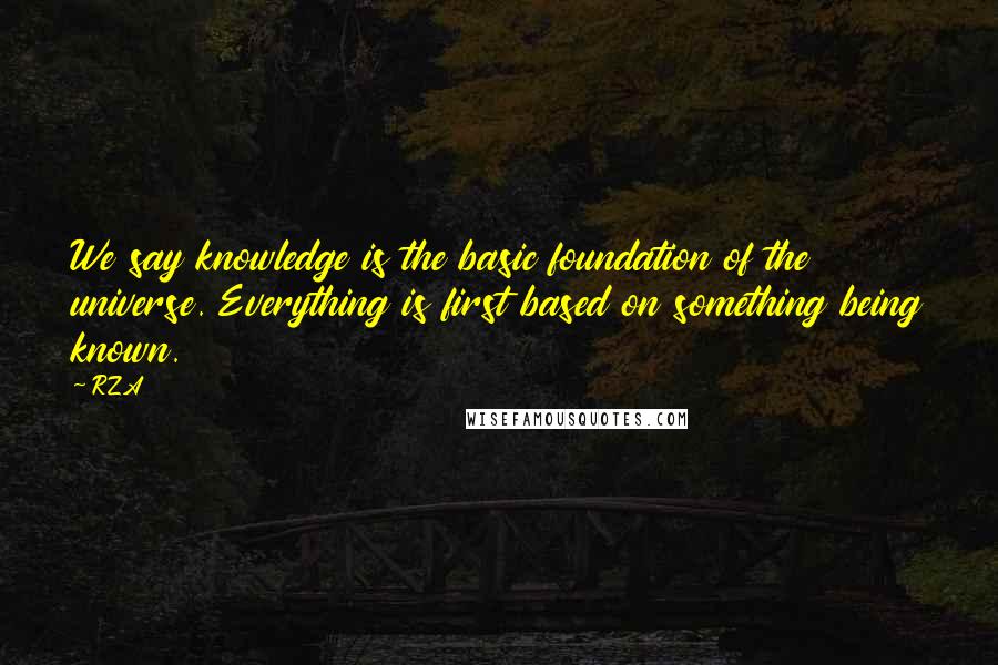 RZA Quotes: We say knowledge is the basic foundation of the universe. Everything is first based on something being known.