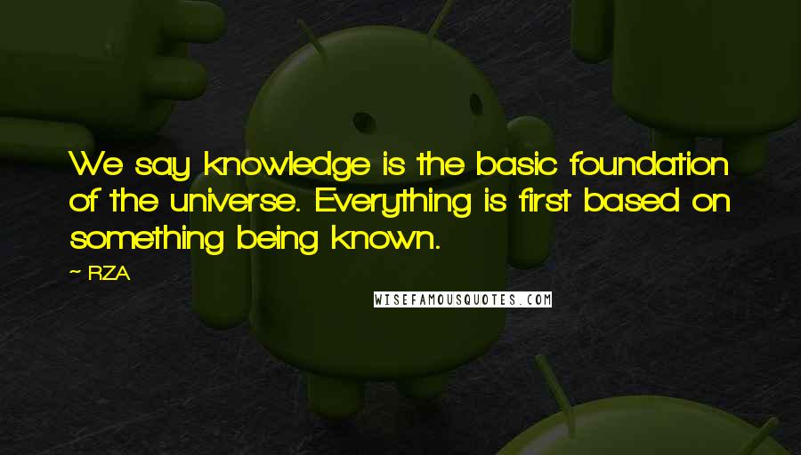 RZA Quotes: We say knowledge is the basic foundation of the universe. Everything is first based on something being known.