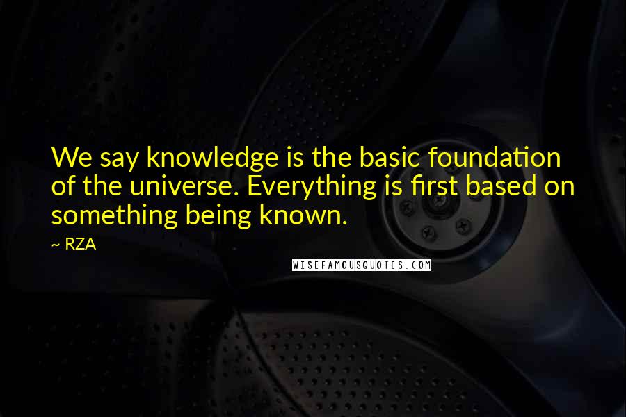 RZA Quotes: We say knowledge is the basic foundation of the universe. Everything is first based on something being known.