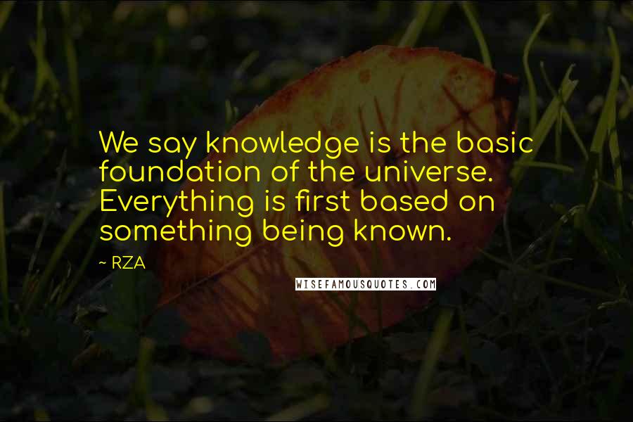 RZA Quotes: We say knowledge is the basic foundation of the universe. Everything is first based on something being known.