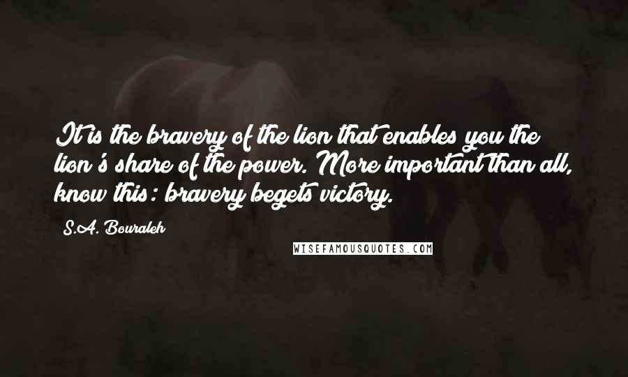 S.A. Bouraleh Quotes: It is the bravery of the lion that enables you the lion's share of the power. More important than all, know this: bravery begets victory.