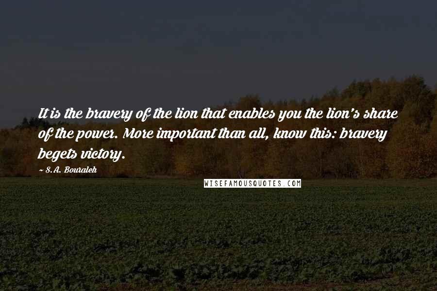 S.A. Bouraleh Quotes: It is the bravery of the lion that enables you the lion's share of the power. More important than all, know this: bravery begets victory.