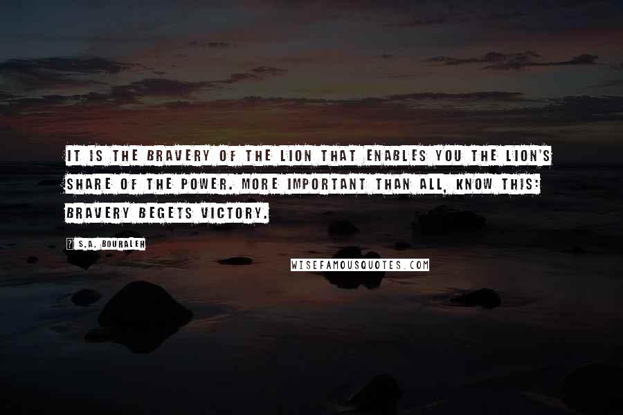 S.A. Bouraleh Quotes: It is the bravery of the lion that enables you the lion's share of the power. More important than all, know this: bravery begets victory.