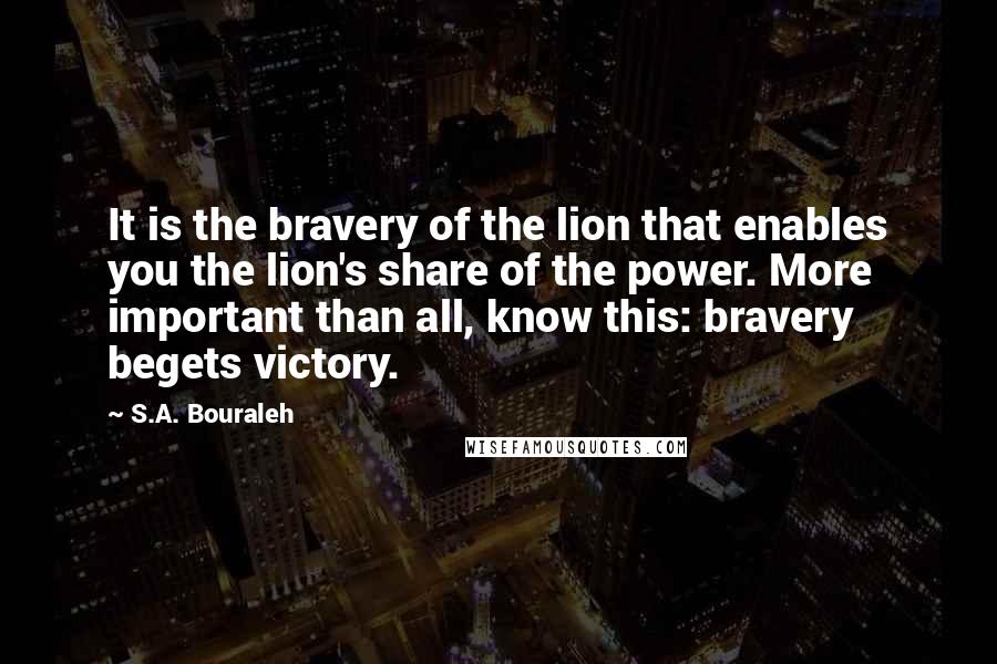 S.A. Bouraleh Quotes: It is the bravery of the lion that enables you the lion's share of the power. More important than all, know this: bravery begets victory.