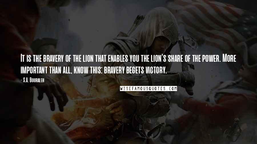 S.A. Bouraleh Quotes: It is the bravery of the lion that enables you the lion's share of the power. More important than all, know this: bravery begets victory.