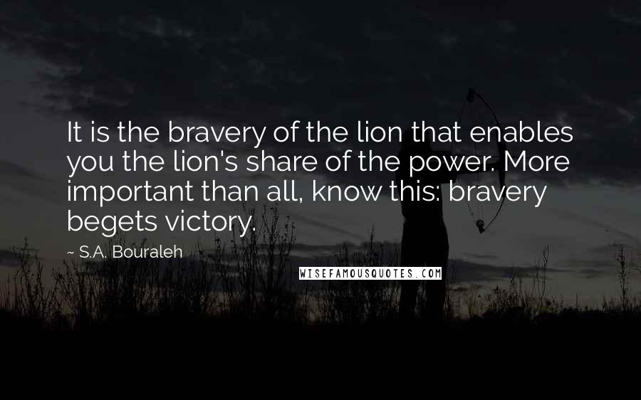 S.A. Bouraleh Quotes: It is the bravery of the lion that enables you the lion's share of the power. More important than all, know this: bravery begets victory.