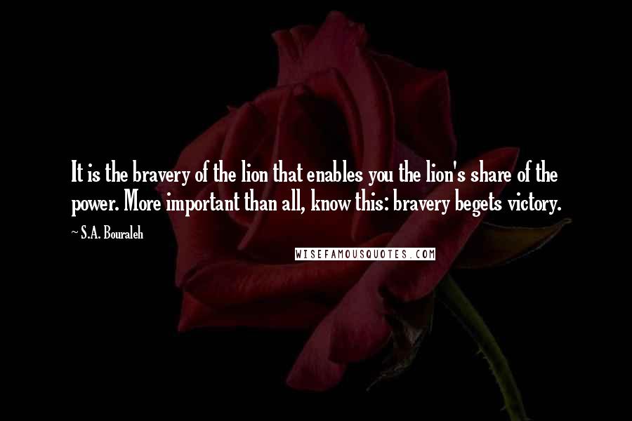 S.A. Bouraleh Quotes: It is the bravery of the lion that enables you the lion's share of the power. More important than all, know this: bravery begets victory.