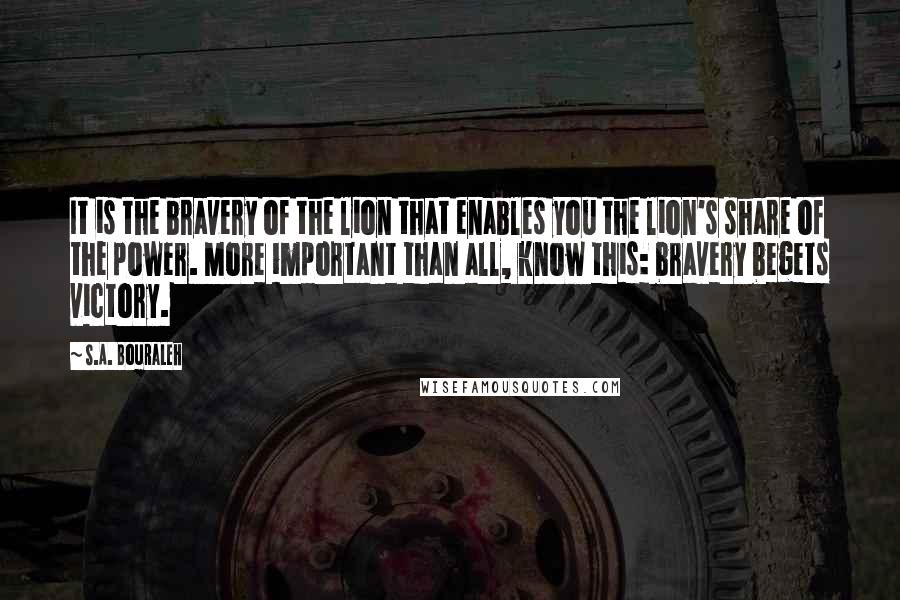 S.A. Bouraleh Quotes: It is the bravery of the lion that enables you the lion's share of the power. More important than all, know this: bravery begets victory.