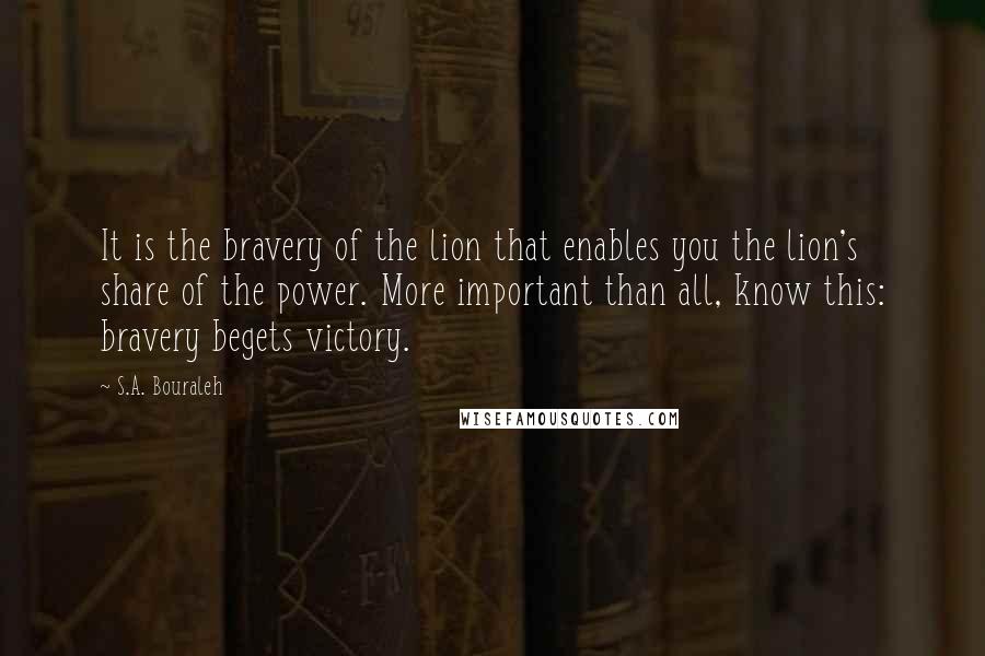 S.A. Bouraleh Quotes: It is the bravery of the lion that enables you the lion's share of the power. More important than all, know this: bravery begets victory.