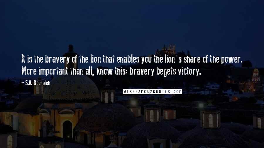 S.A. Bouraleh Quotes: It is the bravery of the lion that enables you the lion's share of the power. More important than all, know this: bravery begets victory.