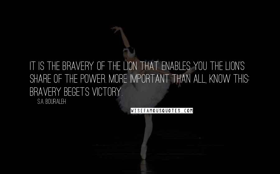 S.A. Bouraleh Quotes: It is the bravery of the lion that enables you the lion's share of the power. More important than all, know this: bravery begets victory.