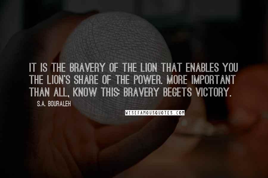 S.A. Bouraleh Quotes: It is the bravery of the lion that enables you the lion's share of the power. More important than all, know this: bravery begets victory.