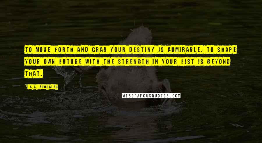 S.A. Bouraleh Quotes: To move forth and grab your destiny is admirable. To shape your own future with the strength in your fist is beyond that.