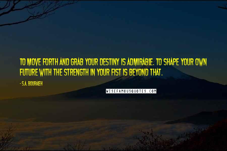 S.A. Bouraleh Quotes: To move forth and grab your destiny is admirable. To shape your own future with the strength in your fist is beyond that.