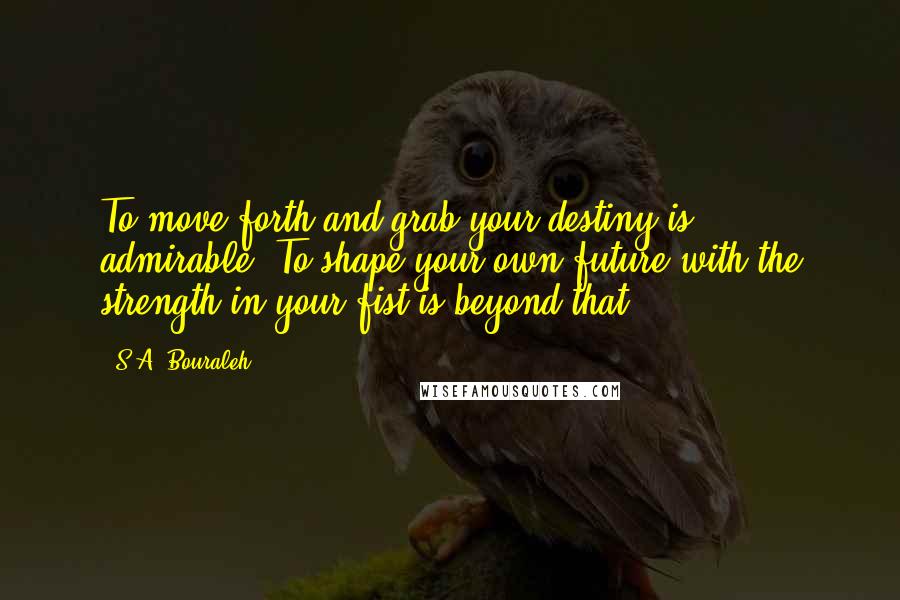 S.A. Bouraleh Quotes: To move forth and grab your destiny is admirable. To shape your own future with the strength in your fist is beyond that.