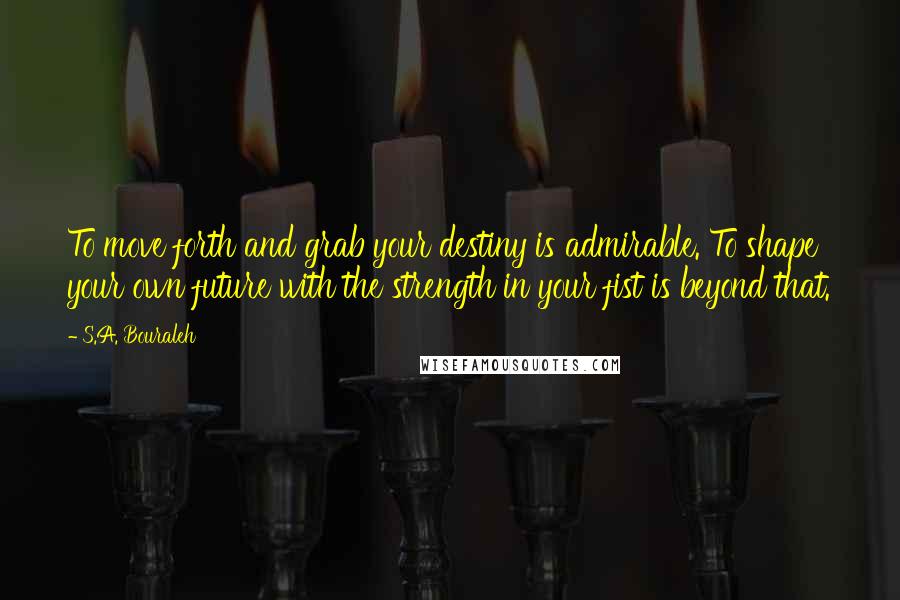 S.A. Bouraleh Quotes: To move forth and grab your destiny is admirable. To shape your own future with the strength in your fist is beyond that.