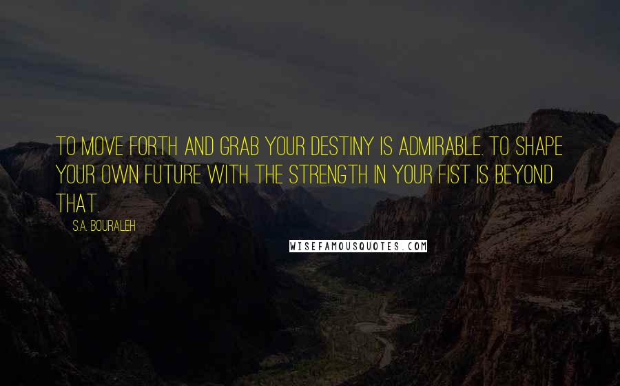 S.A. Bouraleh Quotes: To move forth and grab your destiny is admirable. To shape your own future with the strength in your fist is beyond that.