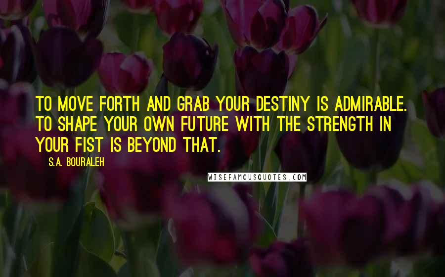 S.A. Bouraleh Quotes: To move forth and grab your destiny is admirable. To shape your own future with the strength in your fist is beyond that.