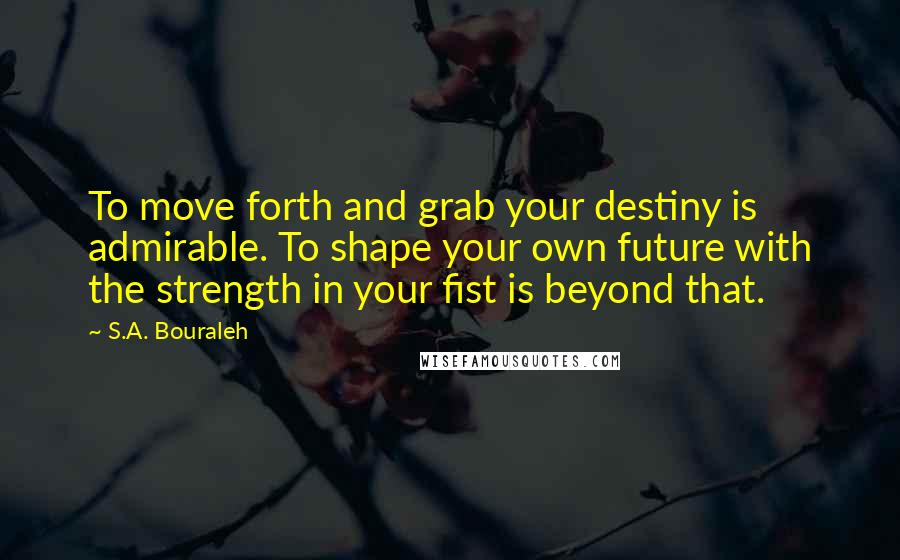 S.A. Bouraleh Quotes: To move forth and grab your destiny is admirable. To shape your own future with the strength in your fist is beyond that.