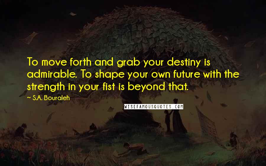 S.A. Bouraleh Quotes: To move forth and grab your destiny is admirable. To shape your own future with the strength in your fist is beyond that.