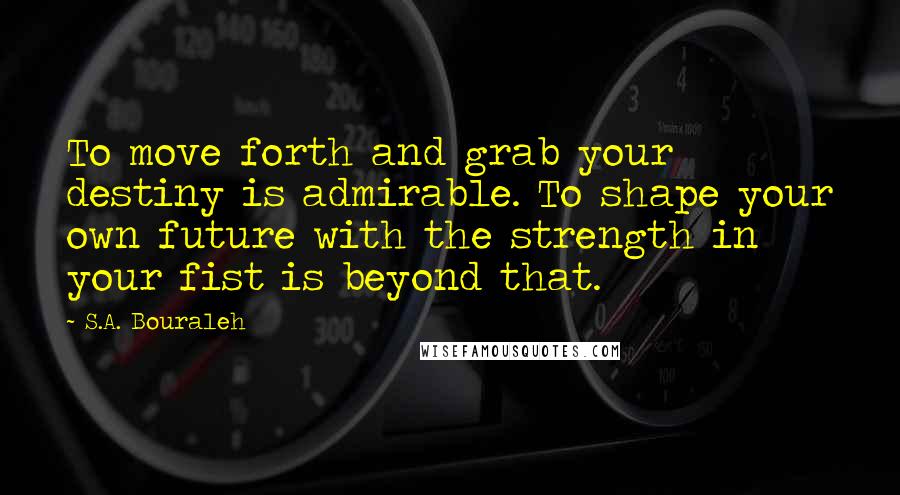 S.A. Bouraleh Quotes: To move forth and grab your destiny is admirable. To shape your own future with the strength in your fist is beyond that.