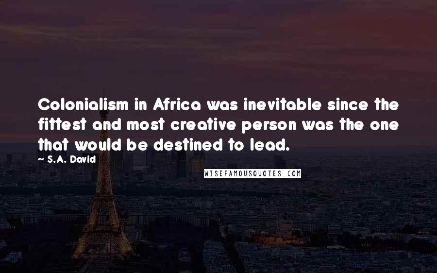 S.A. David Quotes: Colonialism in Africa was inevitable since the fittest and most creative person was the one that would be destined to lead.