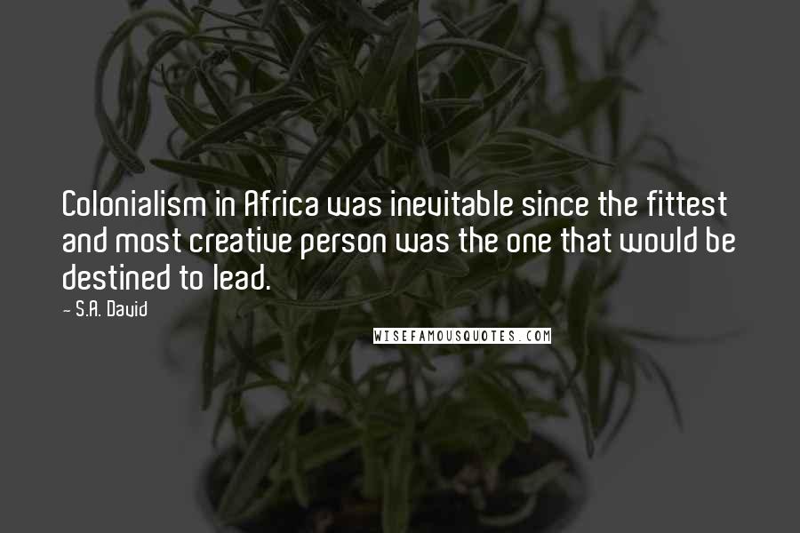 S.A. David Quotes: Colonialism in Africa was inevitable since the fittest and most creative person was the one that would be destined to lead.