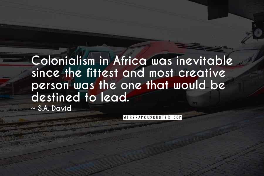 S.A. David Quotes: Colonialism in Africa was inevitable since the fittest and most creative person was the one that would be destined to lead.