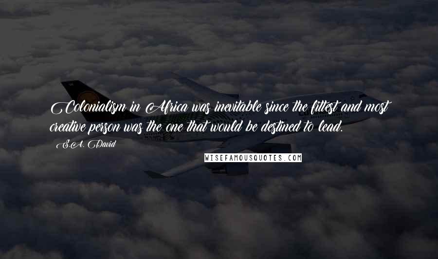 S.A. David Quotes: Colonialism in Africa was inevitable since the fittest and most creative person was the one that would be destined to lead.