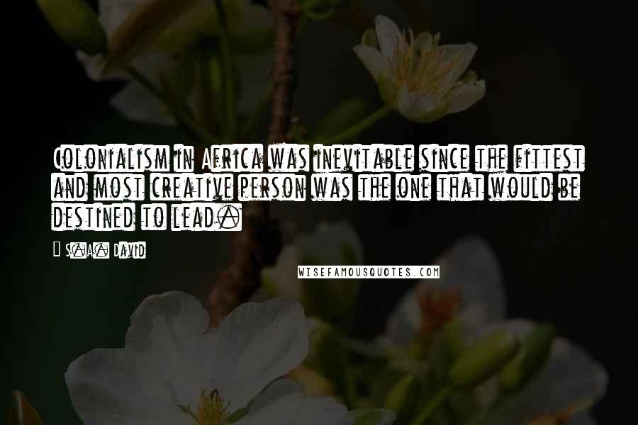 S.A. David Quotes: Colonialism in Africa was inevitable since the fittest and most creative person was the one that would be destined to lead.