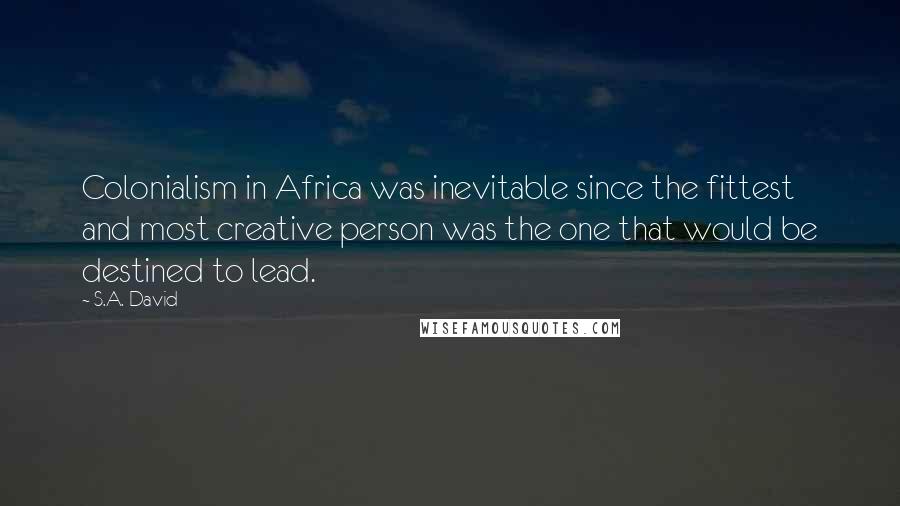 S.A. David Quotes: Colonialism in Africa was inevitable since the fittest and most creative person was the one that would be destined to lead.