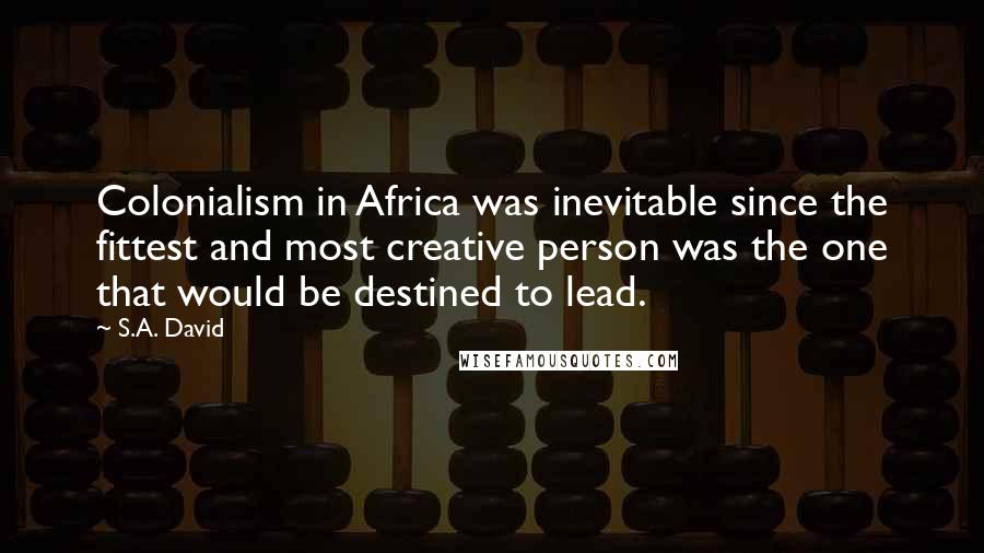 S.A. David Quotes: Colonialism in Africa was inevitable since the fittest and most creative person was the one that would be destined to lead.