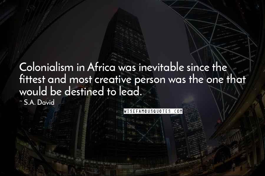 S.A. David Quotes: Colonialism in Africa was inevitable since the fittest and most creative person was the one that would be destined to lead.