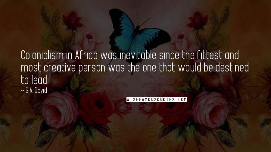 S.A. David Quotes: Colonialism in Africa was inevitable since the fittest and most creative person was the one that would be destined to lead.